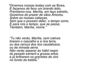 “ Ornemos nossas testas com as flores, E façamos de feno um brando leito; Prendamo-nos, Marília, em laço estreito, Gozemos do prazer de sãos Amores. Sobre as nossas cabeças, Sem que o possam deter, o tempo corre;  E para nós o tempo, que se passa, Também, Marília, morre.” “ Tu não verás, Marília, cem cativos  tirarem o cascalho e a rica terra,  ou dos cercos dos rios caudalosos, ou da minada serra. Não verás separar ao hábil negro  do pesado esmeril a grossa areia,  e já brilharem os granetes de oiro no fundo da batéia.” 