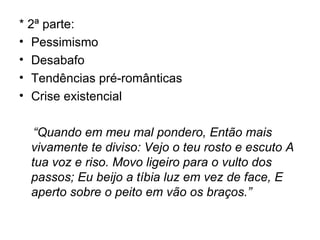 * 2ª parte: Pessimismo Desabafo Tendências pré-românticas Crise existencial “ Quando em meu mal pondero, Então mais vivamente te diviso: Vejo o teu rosto e escuto A tua voz e riso. Movo ligeiro para o vulto dos passos; Eu beijo a tíbia luz em vez de face, E aperto sobre o peito em vão os braços.”  