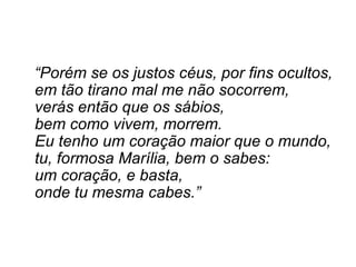“ Porém se os justos céus, por fins ocultos, em tão tirano mal me não socorrem, verás então que os sábios, bem como vivem, morrem. Eu tenho um coração maior que o mundo, tu, formosa Marília, bem o sabes: um coração, e basta, onde tu mesma cabes.” 