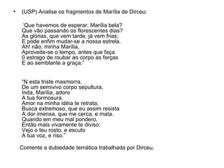 (USP) Analise os fragmentos de Marília de Dirceu: ‘ Que havemos de esperar, Marília bela? Que vão passando os florescentes dias? As glórias, que vem tarde, já vem frias; E pode enfim mudar-se a nossa estrela. Ah! não, minha Marília, Aproveite-se o tempo, antes que faça 0 estrago de roubar ao corpo as forças E ao semblante a graça.” “ N esta triste masmorra, De um semivivo corpo sepultura, Inda, Marília, adoro A tua formosura. Amor na minha idéia te retrata; Busca extremoso, que eu assim resista A dor imensa, que me cerca, e mata. Quando em meu mal pondero, Então mais vivamente te diviso: Vejo o teu rosto, e escuto A tua voz, e riso.” Comente a dubiedade temática trabalhada por Dirceu. 