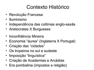 Contexto Histórico Revolução Francesa Iluminismo Independência das colônias anglo-saxãs Aristocratas X Burgueses Inconfidência Mineira Economia “áurea” (Inglaterra X Portugal) Criação das “cidades” Os tropeiros no sul e sudeste Imposição “linguística” Criação de Academias e Arcádias Era pombalina (impostos e religião) 
