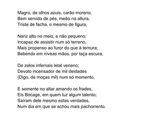Magro, de olhos azuis, carão moreno, Bem servido de pés, meão na altura, Triste de facha, o mesmo de figura, Nariz alto no meio, e não pequeno; Incapaz de assistir num só terreno, Mais propenso ao furor do que à ternura; Bebendo em níveas mãos, por taça escura, De zelos infernais letal veneno; Devoto incensador de mil deidades (Digo, de moças mil) num só momento, E somente no altar amando os frades, Eis Bocage, em quem luz algum talento; Saíram dele mesmo estas verdades, Num dia em que se achou mais pachorrento. 
