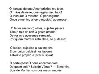 Ó tranças de que Amor prisões me tece, Ó mãos de neve, que regeis meu fado! Ó tesouro! Ó mistério! Ó par sagrado, Onde o menino alígero (cupido) adormece! Ó ledos (risonho) olhos, cuja luz parece Tênue raio de sol! Ó gesto amado, De rosas e açucenas semeado, Por quem morrera esta alma, se pudesse! Ó lábios, cujo riso a paz me tira, E por cujos dulcíssimos favores Talvez o próprio Júpiter suspira! Ó perfeições! Ó dons encantadores! De quem sois? Sois de Vênus? — É mentira; Sois de Marília, sois dos meus amores. 