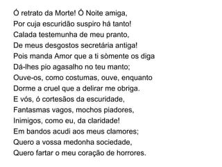 Ó retrato da Morte! Ó Noite amiga, Por cuja escuridão suspiro há tanto! Calada testemunha de meu pranto, De meus desgostos secretária antiga! Pois manda Amor que a ti sòmente os diga Dá-lhes pio agasalho no teu manto; Ouve-os, como costumas, ouve, enquanto Dorme a cruel que a delirar me obriga. E vós, ó cortesãos da escuridade, Fantasmas vagos, mochos piadores, Inimigos, como eu, da claridade! Em bandos acudi aos meus clamores; Quero a vossa medonha sociedade, Quero fartar o meu coração de horrores. 