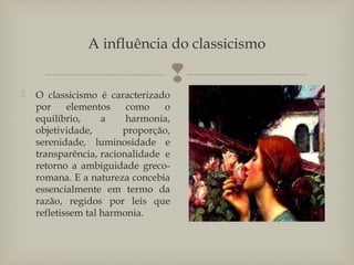 
A influência do classicismo
 O classicismo é caracterizado
por elementos como o
equilíbrio, a harmonia,
objetividade, proporção,
serenidade, luminosidade e
transparência, racionalidade e
retorno a ambiguidade greco-
romana. E a natureza concebia
essencialmente em termo da
razão, regidos por leis que
refletissem tal harmonia.
 