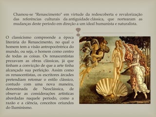 
Chamou-se "Renascimento" em virtude da redescoberta e revalorização
das referências culturais da antiguidade clássica, que nortearam as
mudanças deste período em direção a um ideal humanista e naturalista.
O classicismo compreende a época
literária do Renascimento, no qual o
homem tem a visão antropocêntrica do
mundo, ou seja, o homem como centro
de todas as coisas. Os renascentistas
prezavam as obras clássicas, já que
tinham a convicção de que a arte tinha
alcançado sua perfeição. Assim como
os renascentistas, os escritores árcades
pretendiam retomar o estilo clássico,
contudo com uma nova maneira,
denominada de Neoclássica, de
observar as considerações artísticas
abordadas naquele período, como a
razão e a ciência, conceitos oriundos
do Iluminismo.
 