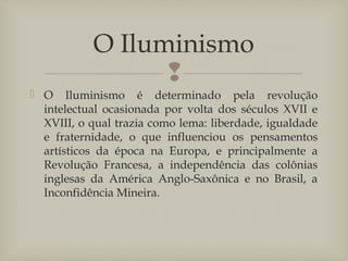 
 O Iluminismo é determinado pela revolução
intelectual ocasionada por volta dos séculos XVII e
XVIII, o qual trazia como lema: liberdade, igualdade
e fraternidade, o que influenciou os pensamentos
artísticos da época na Europa, e principalmente a
Revolução Francesa, a independência das colônias
inglesas da América Anglo-Saxônica e no Brasil, a
Inconfidência Mineira.
O Iluminismo
 