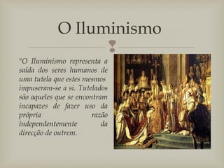 
O Iluminismo
"O Iluminismo representa a
saída dos seres humanos de
uma tutela que estes mesmos 
impuseram-se a si. Tutelados
são aqueles que se encontram
incapazes de fazer uso da
própria razão
independentemente da
direcção de outrem.
 