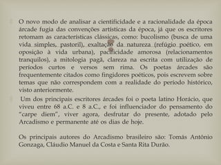 
 O novo modo de analisar a cientificidade e a racionalidade da época
árcade fugia das convenções artísticas da época, já que os escritores
retomam as características clássicas, como: bucolismo (busca de uma
vida simples, pastoril), exaltação da natureza (refúgio poético, em
oposição à vida urbana), pacificidade amorosa (relacionamentos
tranquilos), a mitologia pagã, clareza na escrita com utilização de
períodos curtos e versos sem rima. Os poetas árcades são
frequentemente citados como fingidores poéticos, pois escrevem sobre
temas que não correspondem com a realidade do período histórico,
visto anteriormente.
  Um dos principais escritores árcades foi o poeta latino Horácio, que
viveu entre 68 a.C. e 8 a.C., e foi influenciador do pensamento do
“carpe diem”, viver agora, desfrutar do presente, adotado pelo
Arcadismo e permanente até os dias de hoje.
Os principais autores do Arcadismo brasileiro são: Tomás Antônio
Gonzaga, Cláudio Manuel da Costa e Santa Rita Durão.
 