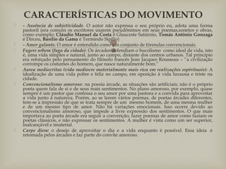 
 - Ausência de subjetividade. O autor não expressa o seu próprio eu, adota uma forma
pastoril (era comum os escritores usarem pseudônimos em seus poemas,sonetos e obras,
como exemplo: Cláudio Manuel da Costa é Glauceste Satúrnio, Tomás Antônio Gonzaga
é Dirceu, Basílio da Gama é Termindo Sipílio) 
 - Amor galante. O amor é entendido como um conjunto de fórmulas convencionais. 
 Fugere urbem (fuga da cidade): Os árcades defendiam o bucolismo  como ideal de vida, isto
é, uma vida simples e natural, junto ao campo, distante dos centros urbanos. Tal princípio
era reforçado pelo pensamento do filósofo francês Jean Jacques Rousseau – “a civilização
corrompe os costumes do homem, que nasce naturalmente bom.” 
 Aurea mediocritas (vida medíocre materialmente mais rica em realizações espirituais): A
idealização de uma vida pobre e feliz no campo, em oposição à vida luxuosa e triste na
cidade.
 Convencionalismo amoroso: na poesia árcade, as situações são artificiais; não é o próprio
poeta quem fala de si e de seus reais sentimentos. No plano amoroso, por exemplo, quase
sempre é um pastor que confessa o seu amor por uma pastora e a convida para aproveitar
a vida junto à natureza. Porém, ao se lerem vários poemas, de poetas árcades diferentes,
tem-se a impressão de que se trata sempre de um  mesmo homem, de uma mesma mulher
e de um mesmo tipo de amor. Não há variações emocionais. Isso ocorre devido ao
convencionalismo amoroso, que impede a livre expressão dos sentimentos. O que mais
importava ao poeta árcade era seguir a convenção, fazer poemas de amor como faziam os
poetas clássicos, e não expressar os sentimentos. A mulher é vista como um ser superior,
inalcançável e imaterial.
 Carpe diem: o desejo de aproveitar o dia e a vida enquanto é possível. Essa ideia  é
retomada pelos árcades e faz parte do convite amoroso.
CARACTERÍSTICAS DO MOVIMENTO
 