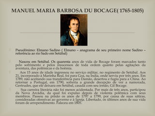 
 Pseudônimo: Elmano Sadino ( Elmano – anagrama de seu primeiro nome Sadino –
referência ao rio Sado em Setúbal)
     Nasceu em Setúbal. Os quarenta anos de vida de Bocage foram marcados tanto
pelo sofrimento e pelos insucessos de toda ordem quanto pelas agitações da
aventura, das polêmicas e da boêmia.
      Aos 15 anos de idade ingressou no serviço militar, no regimento de Setúbal. Aos
21, incorporado à Marinha Real, foi para Goa, na Ìndia, onde serviu por três anos. Em
1789, não aceitando sua transferência para Damão, desertou e fugiu para a China. Ao
retornar a Portugal, em 1790, sofreria a grande decepção de ver a namorada,
Gertrudes, que ele deixara em Setúbal, casada com seu irmão, Gil Bocage.
       Sua carreira literária não foi menos acidentada. Por mais de três anos, participou
da Nova Arcádia, da qual foi expulso depois de violenta polêmica com seus
membros. Passou na prisão os anos de 1797 a 1799, por causa de suas sátiras,
consideradas ofensivas ao governo e à Igreja. Libertado, os últimos anos de sua vida
foram de arrependimento. Faleceu em 1805.
MANUEL MARIA BARBOSA DU BOCAGE( 1765-1805)
 