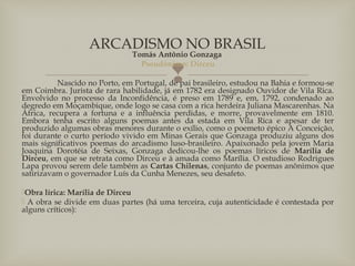 
Tomás Antônio Gonzaga
Pseudônimo: Dirceu
Nascido no Porto, em Portugal, de pai brasileiro, estudou na Bahia e formou-se
em Coimbra. Jurista de rara habilidade, já em 1782 era designado Ouvidor de Vila Rica.
Envolvido no processo da Inconfidência, é preso em 1789 e, em, 1792, condenado ao
degredo em Moçambique, onde logo se casa com a rica herdeira Juliana Mascarenhas. Na
África, recupera a fortuna e a influência perdidas, e morre, provavelmente em 1810.
Embora tenha escrito alguns poemas antes da estada em Vila Rica e apesar de ter
produzido algumas obras menores durante o exílio, como o poemeto épico A Conceição,
foi durante o curto período vivido em Minas Gerais que Gonzaga produziu alguns dos
mais significativos poemas do arcadismo luso-brasileiro. Apaixonado pela jovem Maria
Joaquina Dorotéia de Seixas, Gonzaga dedicou-lhe os poemas líricos de Marília de
Dirceu, em que se retrata como Dirceu e à amada como Marília. O estudioso Rodrigues
Lapa provou serem dele também as Cartas Chilenas, conjunto de poemas anônimos que
satirizavam o governador Luís da Cunha Menezes, seu desafeto.
Obra lírica: Marília de Dirceu
 A obra se divide em duas partes (há uma terceira, cuja autenticidade é contestada por
alguns críticos):
ARCADISMO NO BRASIL
 