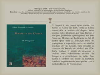 
O Uraguai (1769) – José Basílio da Gama.
Melhor realização no gênero épico no Arcadismo Brasileiro.
Temática: Luta dos portugueses e espanhóis contra índios e jesuítas que, instalados nas missões jesuíticas do
atual Rio Grande do Sul, não queriam aceitar as decisões do Tratado de Madri.
O Uraguai é um poema épico escrito por
Basílio da Gama em 1769, conta de forma
romanceada a história da disputa entre
jesuítas, índios (liderados por Sepé Tiaraju) e
europeus (espanhóis e portugueses) nos Sete
Povos das Missões, no Rio Grande do Sul. O
poema épico trata da expedição mista de
portugueses e espanhóis contra as missões
jesuíticas do Rio Grande, para executar as
cláusulas do Tratado de Madrid, em 1756.
Tinha também o intuito de descrever o
conflito entre ordenamento racional da
Europa e o primitivismo do índio. Esse
poema é também um marco na literatura
brasileira representando uma quebra com o
modelo clássico do poema épico.
 