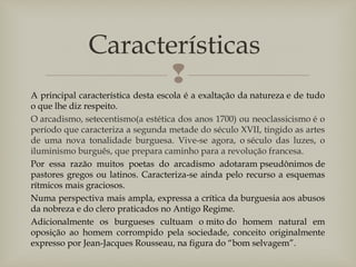 
A principal característica desta escola é a exaltação da natureza e de tudo
o que lhe diz respeito.
O arcadismo, setecentismo(a estética dos anos 1700) ou neoclassicismo é o
período que caracteriza a segunda metade do século XVII, tingido as artes
de uma nova tonalidade burguesa. Vive-se agora, o século das luzes, o
iluminismo burguês, que prepara caminho para a revolução francesa.
Por essa razão muitos poetas do arcadismo adotaram pseudônimos de
pastores gregos ou latinos. Caracteriza-se ainda pelo recurso a esquemas
rítmicos mais graciosos.
Numa perspectiva mais ampla, expressa a crítica da burguesia aos abusos
da nobreza e do clero praticados no Antigo Regime.
Adicionalmente os burgueses cultuam o mito do homem natural em
oposição ao homem corrompido pela sociedade, conceito originalmente
expresso por Jean-Jacques Rousseau, na figura do “bom selvagem”.
Características
 
