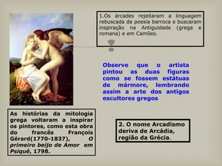 
1.Os árcades rejeitaram a linguagem
rebuscada da poesia barroca e buscaram
inspiração na Antiguidade (grega e
romana) e em Camões.
As histórias da mitologia
grega voltaram a inspirar
os pintores, como esta obra
do francês François
Gérard(1770-1837), O
primeiro beijo de Amor em
Psiquê, 1798.
Observe que o artista
pintou as duas figuras
como se fossem estátuas
de mármore, lembrando
assim a arte dos antigos
escultores gregos
2. O nome Arcadismo
deriva de Arcádia,
região da Grécia.
 