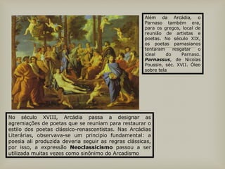 
Além da Arcádia, o
Parnaso também era,
para os gregos, local de
reunião de artistas e
poetas. No século XIX,
os poetas parnasianos
tentaram resgatar o
ideal do Parnaso.
Parnassus, de Nicolas
Poussin, séc. XVII. Óleo
sobre tela
No século XVIII, Arcádia passa a designar as
agremiações de poetas que se reuniam para restaurar o
estilo dos poetas clássico-renascentistas. Nas Arcádias
Literárias, observava-se um principio fundamental: a
poesia ali produzida deveria seguir as regras clássicas,
por isso, a expressão Neoclassicismo passou a ser
utilizada muitas vezes como sinônimo do Arcadismo
 