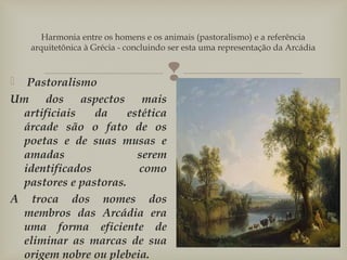 
Harmonia entre os homens e os animais (pastoralismo) e a referência
arquitetônica à Grécia - concluindo ser esta uma representação da Arcádia
  Pastoralismo
Um dos aspectos mais
artificiais da estética
árcade são o fato de os
poetas e de suas musas e
amadas serem
identificados como
pastores e pastoras.
A troca dos nomes dos
membros das Arcádia era
uma forma eficiente de
eliminar as marcas de sua
origem nobre ou plebeia.
 