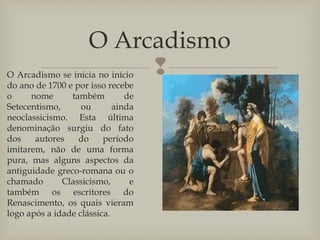 
O Arcadismo
O Arcadismo se inicia no início
do ano de 1700 e por isso recebe
o nome também de
Setecentismo, ou ainda
neoclassicismo. Esta última
denominação surgiu do fato
dos autores do período
imitarem, não de uma forma
pura, mas alguns aspectos da
antiguidade greco-romana ou o
chamado Classicismo, e
também os escritores do
Renascimento, os quais vieram
logo após a idade clássica.
 