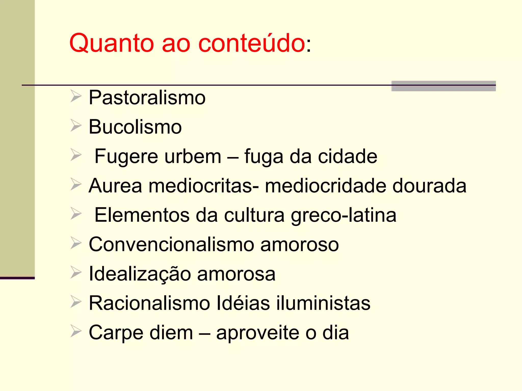 Quanto ao conteúdo : Pastoralismo  Bucolismo Fugere urbem – fuga da cidade Aurea mediocritas- mediocridade dourada Elementos da cultura greco-latina Convencionalismo amoroso  Idealização amorosa  Racionalismo Idéias iluministas  Carpe diem – aproveite o dia 