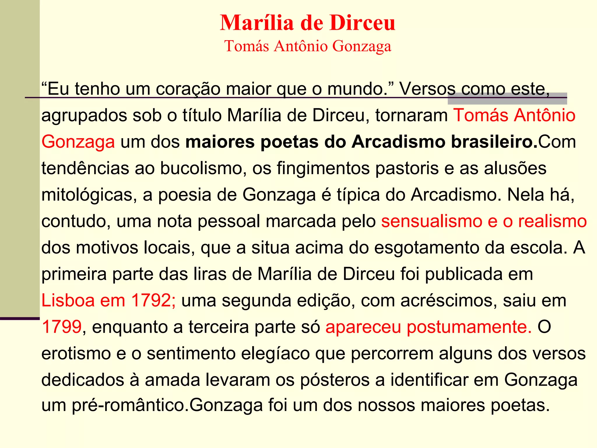 Marília de Dirceu Tomás Antônio Gonzaga “ Eu tenho um coração maior que o mundo.” Versos como este, agrupados sob o título Marília de Dirceu, tornaram  Tomás Antônio Gonzaga  um dos  maiores poetas do Arcadismo brasileiro. Com   tendências ao bucolismo, os fingimentos pastoris e as alusões mitológicas, a poesia de Gonzaga é típica do Arcadismo. Nela há, contudo, uma nota pessoal marcada pelo  sensualismo e o realismo dos motivos locais, que a situa acima do esgotamento da escola. A primeira parte das liras de Marília de Dirceu foi publicada em Lisboa em 1792;  uma segunda edição, com acréscimos, saiu em 1799 , enquanto a terceira parte só  apareceu postumamente.  O erotismo e o sentimento elegíaco que percorrem alguns dos versos dedicados à amada levaram os pósteros a identificar em Gonzaga um pré-romântico.Gonzaga foi um dos nossos maiores poetas. 