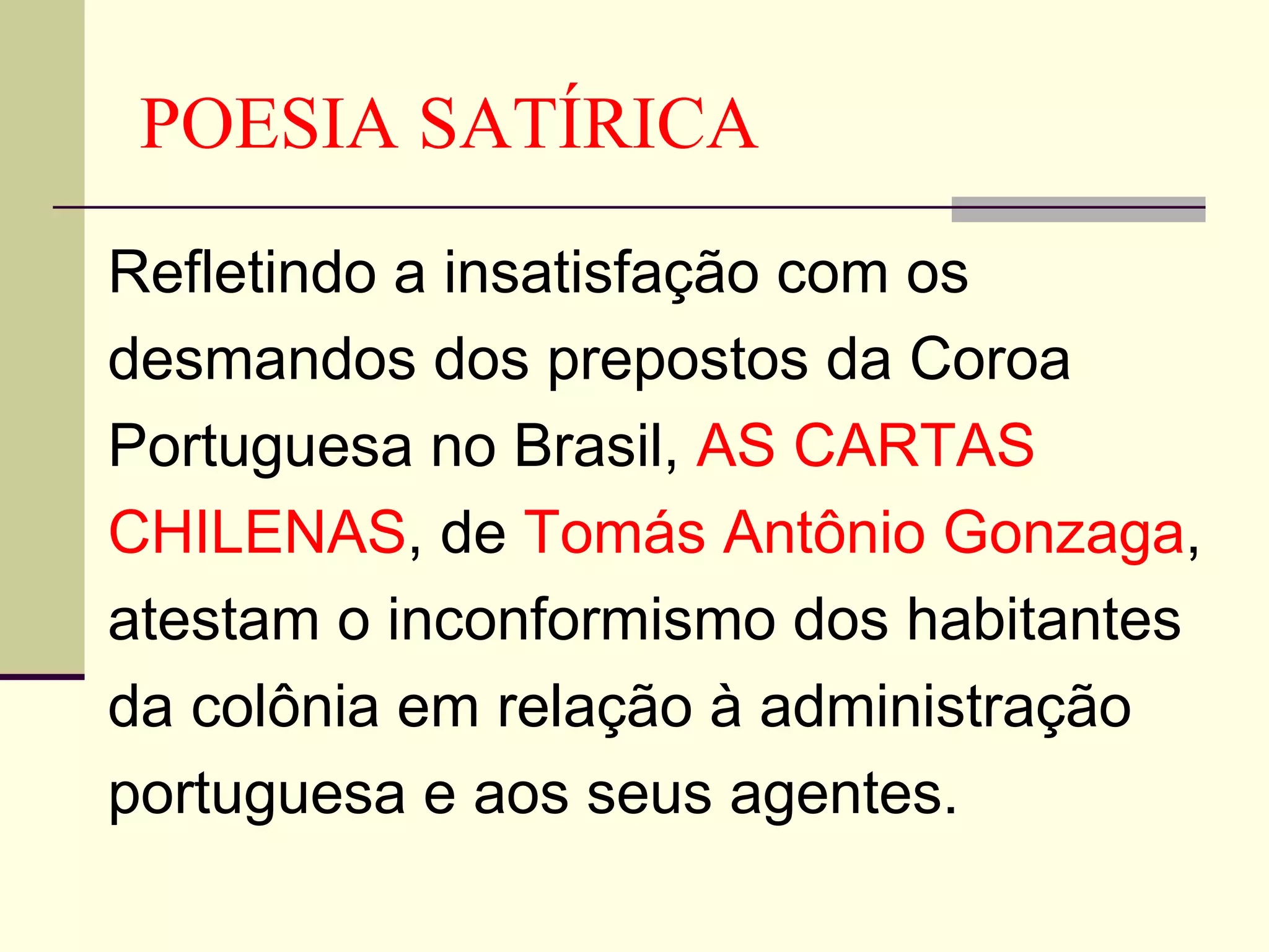 POESIA SATÍRICA Refletindo a insatisfação com os desmandos dos prepostos da Coroa Portuguesa no Brasil,  AS CARTAS CHILENAS , de  Tomás Antônio Gonzaga , atestam o inconformismo dos habitantes da colônia em relação à administração portuguesa e aos seus agentes. 