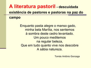 A literatura pastoril  - descuidada  existência de pastores e pastoras na paz do  campo   Enquanto pasta alegre o manso gado, minha bela Marília, nos sentemos à sombra deste cedro levantado. Um pouco meditemos na regular beleza, Que em tudo quanto vive nos descobre A sábia natureza. Tomás Antônio Gonzaga  