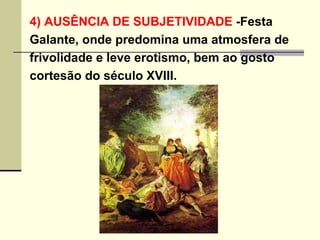 4) AUSÊNCIA DE SUBJETIVIDADE  -Festa  Galante, onde predomina uma atmosfera de  frivolidade e leve erotismo, bem ao gosto  cortesão do século XVIII.   