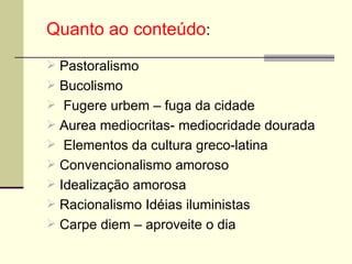 Quanto ao conteúdo : Pastoralismo  Bucolismo Fugere urbem – fuga da cidade Aurea mediocritas- mediocridade dourada Elementos da cultura greco-latina Convencionalismo amoroso  Idealização amorosa  Racionalismo Idéias iluministas  Carpe diem – aproveite o dia 