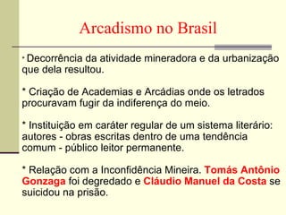 Arcadismo no Brasil  *  Decorrência da atividade mineradora e da urbanização que dela resultou.    *   Criação de Academias e Arcádias onde os letrados procuravam fugir da indiferença do meio.    *   Instituição em caráter regular de um sistema literário: autores - obras escritas dentro de uma tendência comum - público leitor permanente.    *   Relação com a Inconfidência Mineira.  Tomás Antônio Gonzaga  foi degredado e  Cláudio Manuel da Costa   se suicidou na prisão.  