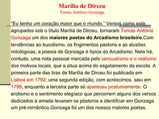 Marília de Dirceu Tomás Antônio Gonzaga “ Eu tenho um coração maior que o mundo.” Versos como este, agrupados sob o título Marília de Dirceu, tornaram  Tomás Antônio Gonzaga  um dos  maiores poetas do Arcadismo brasileiro. Com   tendências ao bucolismo, os fingimentos pastoris e as alusões mitológicas, a poesia de Gonzaga é típica do Arcadismo. Nela há, contudo, uma nota pessoal marcada pelo  sensualismo e o realismo dos motivos locais, que a situa acima do esgotamento da escola. A primeira parte das liras de Marília de Dirceu foi publicada em Lisboa em 1792;  uma segunda edição, com acréscimos, saiu em 1799 , enquanto a terceira parte só  apareceu postumamente.  O erotismo e o sentimento elegíaco que percorrem alguns dos versos dedicados à amada levaram os pósteros a identificar em Gonzaga um pré-romântico.Gonzaga foi um dos nossos maiores poetas. 