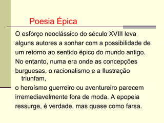 O esforço neoclássico do século XVIII leva alguns autores a sonhar com a possibilidade de um retorno ao sentido épico do mundo antigo. No entanto, numa era onde as concepções burguesas, o racionalismo e a Ilustração triunfam, o heroísmo guerreiro ou aventureiro parecem irremediavelmente fora de moda. A epopeia ressurge, é verdade, mas quase como farsa.  Poesia Épica 