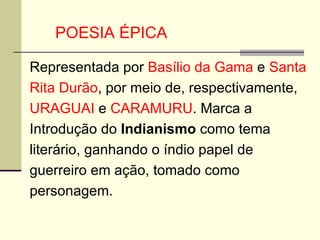 Representada por  Basílio da Gama  e  Santa Rita Durão , por meio de, respectivamente,  URAGUAI  e  CARAMURU . Marca a Introdução do  Indianismo  como tema literário, ganhando o índio papel de guerreiro em ação, tomado como personagem. POESIA ÉPICA  