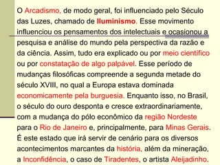 O  Arcadismo,  de modo geral, foi influenciado pelo Século das Luzes, chamado de  Iluminismo .  Esse movimento influenciou os pensamentos dos intelectuais e ocasionou a pesquisa e análise do mundo pela perspectiva da razão e da ciência. Assim, tudo era explicado ou por  meio científico ou por  constatação de algo palpável . Esse período de mudanças filosóficas compreende a segunda metade do século XVIII, no qual a Europa estava dominada economicamente pela burguesia.  Enquanto isso, no Brasil, o século do ouro desponta e cresce extraordinariamente, com a mudança do pólo econômico da  região Nordeste para o  Rio de Janeiro  e, principalmente, para  Minas Gerais . É este estado que irá servir de cenário para os diversos acontecimentos marcantes da  história,  além da mineração, a  Inconfidência , o caso de  Tiradentes , o artista  Aleijadinho . 