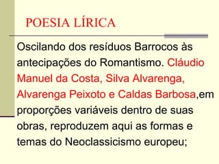 POESIA LÍRICA Oscilando dos resíduos Barrocos às antecipações do Romantismo.  Cláudio Manuel da Costa, Silva Alvarenga, Alvarenga Peixoto e Caldas Barbosa ,em proporções variáveis dentro de suas obras, reproduzem aqui as formas e temas do Neoclassicismo europeu; 
