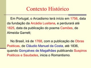 Em Portugal, o Arcadismo terá início em  1756 , data  da fundação da  Arcádia Lusitana , e perdurará até  1825 , data da publicação do poema  Camões , de  Almeida Garrett; No Brasil, irá de  1768 , com a publicação de  Obras Poéticas,  de  Cláudio Manuel da Costa,  até 1836,  quando  Gonçalves de Magalhães  publicando  Suspiros  Poéticos e Saudades , inicia o Romantismo .  Contexto Histórico 