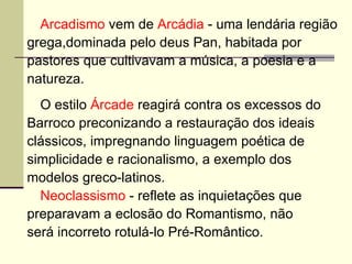 Arcadismo  vem de  Arcádia  - uma lendária região  grega,dominada pelo deus Pan, habitada por  pastores que cultivavam a música, a poesia e a  natureza.  O estilo  Árcade  reagirá contra os excessos do  Barroco preconizando a restauração dos ideais  clássicos, impregnando linguagem poética de  simplicidade e racionalismo, a exemplo dos  modelos greco-latinos.  Neoclassismo  - reflete as inquietações que  preparavam a eclosão do Romantismo, não  será incorreto rotulá-lo Pré-Romântico.  