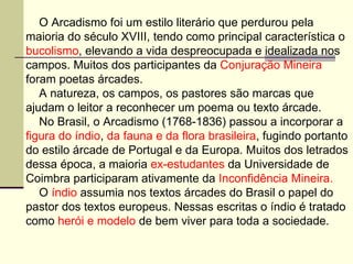 O Arcadismo foi um estilo literário que perdurou pela  maioria do século XVIII, tendo como principal característica o  bucolismo , elevando a vida despreocupada e idealizada nos  campos. Muitos dos participantes da  Conjuração Mineira foram poetas árcades.  A natureza, os campos, os pastores são marcas que  ajudam o leitor a reconhecer um poema ou texto árcade. No Brasil, o Arcadismo (1768-1836) passou a incorporar a  figura do índio ,  da fauna e da flora brasileira , fugindo portanto  do estilo árcade de Portugal e da Europa. Muitos dos letrados  dessa época, a maioria  ex-estudantes  da Universidade de  Coimbra participaram ativamente da  Inconfidência Mineira. O  índio  assumia nos textos árcades do Brasil o papel do  pastor dos textos europeus. Nessas escritas o índio é tratado  como  herói e modelo  de bem viver para toda a sociedade. 