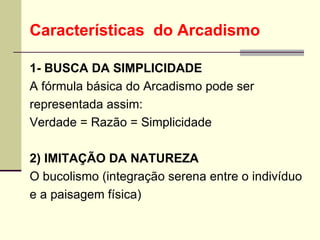 Características  do Arcadismo 1- BUSCA DA SIMPLICIDADE  A fórmula básica do Arcadismo pode ser  representada assim:  Verdade = Razão = Simplicidade  2) IMITAÇÃO DA NATUREZA  O bucolismo (integração serena entre o indivíduo  e a paisagem física)  