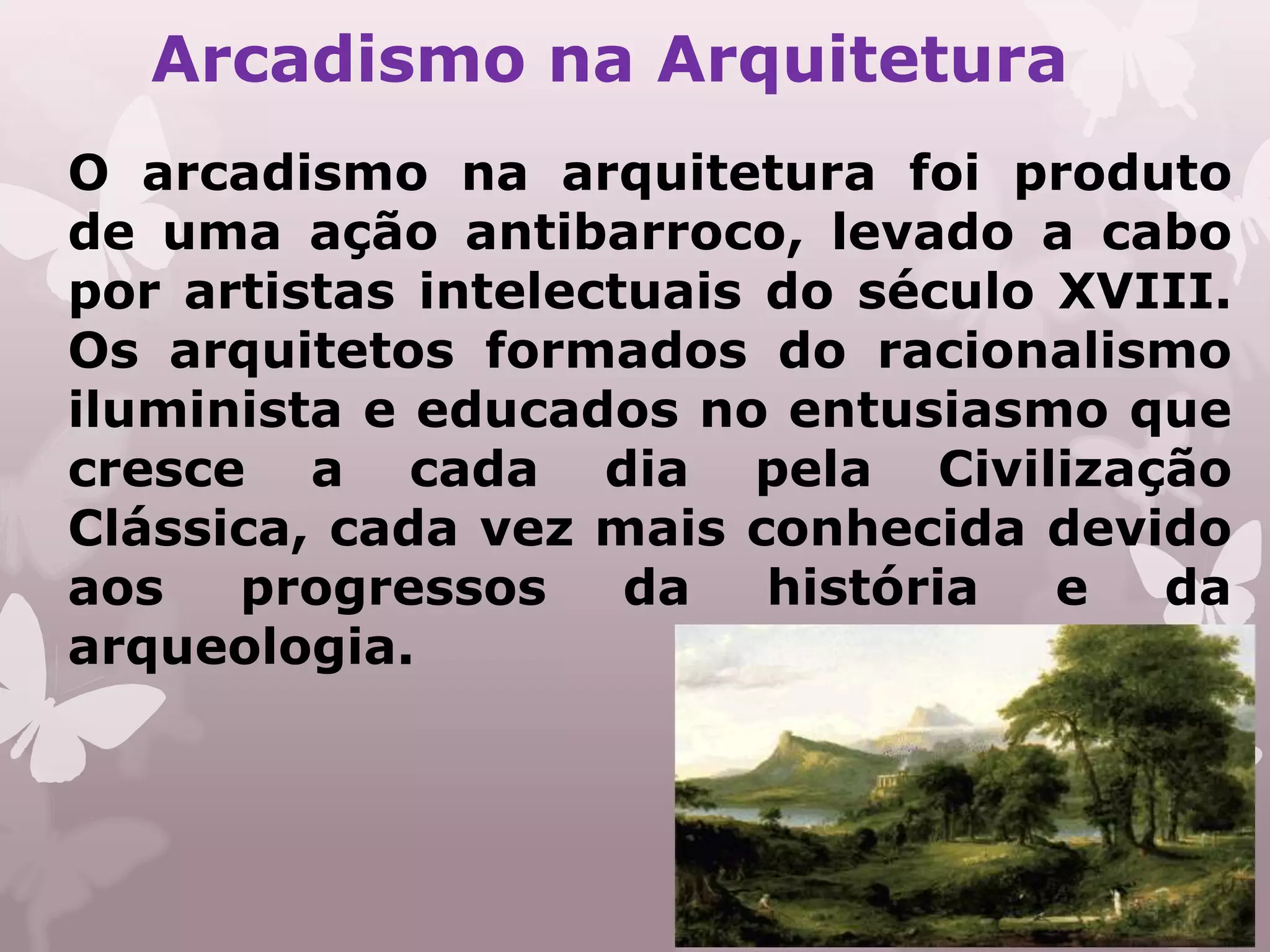 Arcadismo na Arquitetura
O arcadismo na arquitetura foi produto
de uma ação antibarroco, levado a cabo
por artistas intelectuais do século XVIII.
Os arquitetos formados do racionalismo
iluminista e educados no entusiasmo que
cresce a cada dia pela Civilização
Clássica, cada vez mais conhecida devido
aos   progressos     da   história  e  da
arqueologia.
 