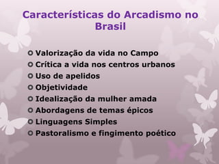 Características do Arcadismo no
              Brasil

 Valorização da vida no Campo
 Crítica a vida nos centros urbanos
 Uso de apelidos
 Objetividade
 Idealização da mulher amada
 Abordagens de temas épicos
 Linguagens Simples
 Pastoralismo e fingimento poético
 