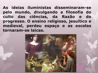 As ideias iluministas disseminaram-se
pelo mundo, divulgando a filosofia do
culto das ciências, da Razão e do
progresso. O ensino religioso, jesuítico e
medieval, perdeu espaço e as escolas
tornaram-se laicas.
 