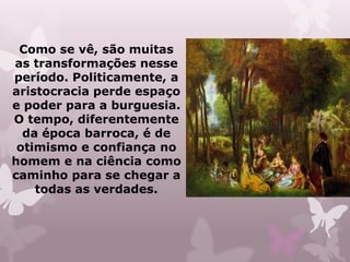 Como se vê, são muitas
as transformações nesse
período. Politicamente, a
aristocracia perde espaço
e poder para a burguesia.
O tempo, diferentemente
  da época barroca, é de
 otimismo e confiança no
homem e na ciência como
caminho para se chegar a
    todas as verdades.
 