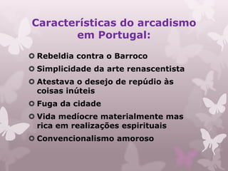Características do arcadismo
       em Portugal:
 Rebeldia contra o Barroco
 Simplicidade da arte renascentista
 Atestava o desejo de repúdio às
  coisas inúteis
 Fuga da cidade
 Vida medíocre materialmente mas
  rica em realizações espirituais
 Convencionalismo amoroso
 