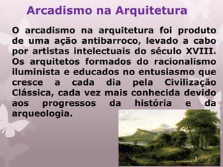Arcadismo na Arquitetura
O arcadismo na arquitetura foi produto
de uma ação antibarroco, levado a cabo
por artistas intelectuais do século XVIII.
Os arquitetos formados do racionalismo
iluminista e educados no entusiasmo que
cresce a cada dia pela Civilização
Clássica, cada vez mais conhecida devido
aos   progressos     da   história  e  da
arqueologia.
 