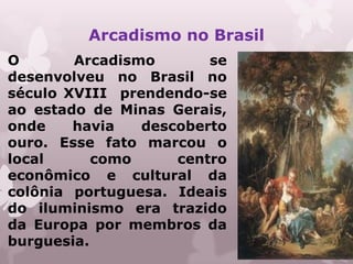 Arcadismo no Brasil
O       Arcadismo       se
desenvolveu no Brasil no
século XVIII prendendo-se
ao estado de Minas Gerais,
onde    havia   descoberto
ouro. Esse fato marcou o
local      como     centro
econômico e cultural da
colônia portuguesa. Ideais
do iluminismo era trazido
da Europa por membros da
burguesia.
 