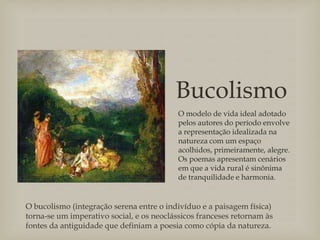 Bucolismo
O modelo de vida ideal adotado
pelos autores do período envolve
a representação idealizada na
natureza com um espaço
acolhidos, primeiramente, alegre.
Os poemas apresentam cenários
em que a vida rural é sinônima
de tranquilidade e harmonia.
O bucolismo (integração serena entre o indivíduo e a paisagem física)
torna-se um imperativo social, e os neoclássicos franceses retornam às
fontes da antiguidade que definiam a poesia como cópia da natureza.
 