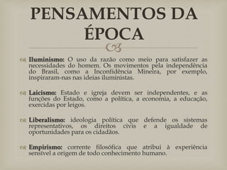 
 Iluminismo: O uso da razão como meio para satisfazer as
necessidades do homem. Os movimentos pela independência
do Brasil, como a Inconfidência Mineira, por exemplo,
inspiraram-nas nas ideias iluministas.
 Laicismo: Estado e igreja devem ser independentes, e as
funções do Estado, como a política, a economia, a educação,
exercidas por leigos.
 Liberalismo: ideologia política que defende os sistemas
representativos, os direitos civis e a igualdade de
oportunidades para os cidadãos.
 Empirismo: corrente filosófica que atribui à experiência
sensível a origem de todo conhecimento humano.
PENSAMENTOS DA
ÉPOCA
 