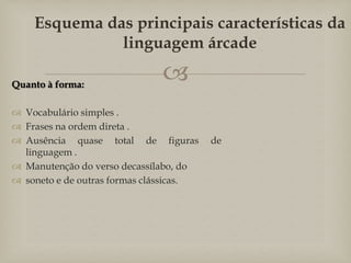 
Quanto à forma:
 Vocabulário simples .
 Frases na ordem direta .
 Ausência quase total de figuras de
linguagem .
 Manutenção do verso decassílabo, do
 soneto e de outras formas clássicas.
Esquema das principais características da
linguagem árcade
 