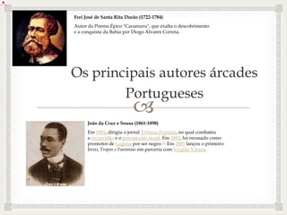 
Os principais autores árcades
Portugueses
Frei José de Santa Rita Durão (1722-1784)
Autor do Poema Épico "Caramuru", que exalta o descobrimento
e a conquista da Bahia por Diogo Álvares Correia.
João da Cruz e Sousa (1861-1898)
Em 1881, dirigiu o jornal Tribuna Popular, no qual combateu
a escravidão e o preconceito racial. Em 1883, foi recusado como
promotor de Laguna por ser negro.[1] Em 1885 lançou o primeiro
livro, Tropos e Fantasias em parceria com Virgílio Várzea.
 