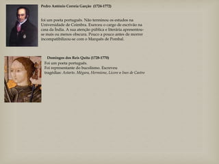 Pedro António Correia Garção (1724-1772)
foi um poeta português. Não terminou os estudos na
Universidade de Coimbra. Exerceu o cargo de escrivão na
casa da Índia. A sua atenção pública e literária apresentou-
se mais ou menos obscura. Pouco a pouco antes de morrer
incompatibilizou-se com o Marquês de Pombal.
Domingos dos Reis Quita (1728-1770)
Foi um poeta português.
Foi representante do bucolismo. Escreveu
tragédias: Astarto. Mégara, Hermíone, Licore e Ines de Castro
 